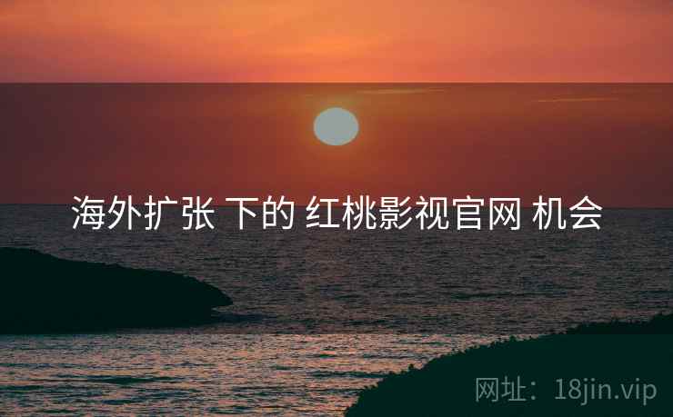 海外扩张 下的 红桃影视官网 机会  第2张