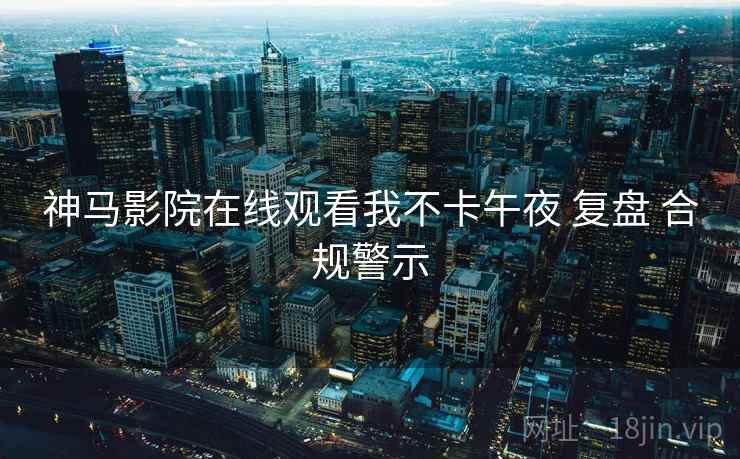 神马影院在线观看我不卡午夜 复盘 合规警示  第1张