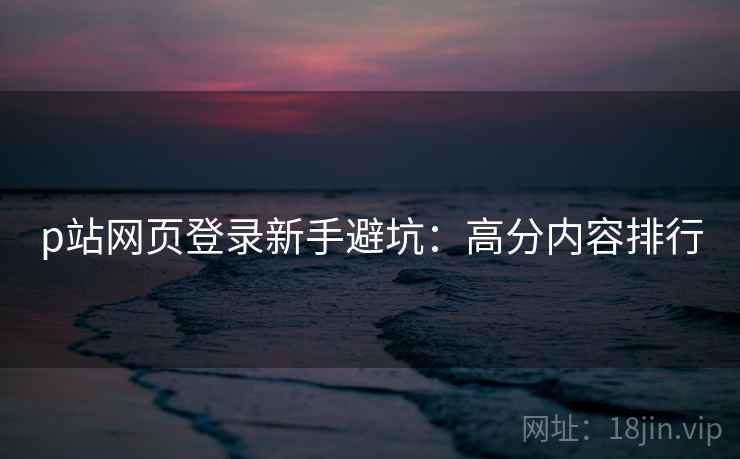 p站网页登录新手避坑：高分内容排行  第2张